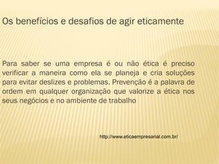 Os benefícios e desafios de agir eticamente



Para saber se uma empresa é ou não ética é preciso
verificar a maneira como ela se planeja e cria soluções
para evitar deslizes e problemas. Prevenção é a palavra de
ordem em qualquer organização que valorize a ética nos
seus negócios e no ambiente de trabalho



                             http://www.eticaempresarial.com.br/
 