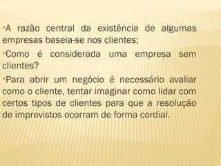 ●
  A razão central da existência de algumas
empresas baseia-se nos clientes;
●
  Como é considerada uma empresa sem
clientes?
●
  Para abrir um negócio é necessário avaliar
como o cliente, tentar imaginar como lidar com
certos tipos de clientes para que a resolução
de imprevistos ocorram de forma cordial.
 