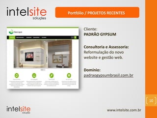 www.intelsite.com.br
10
Cliente:
PADRÃO GYPSUM
Consultoria e Assessoria:
Reformulação do novo
website e gestão web.
Domínio:
padraogypsumbrasil.com.br
Portfólio / PROJETOS RECENTES
 