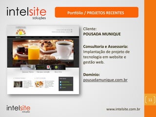 www.intelsite.com.br
11
Cliente:
POUSADA MUNIQUE
Consultoria e Assessoria:
Implantação de projeto de
tecnologia em website e
gestão web.
Domínio:
pousadamunique.com.br
Portfólio / PROJETOS RECENTES
 