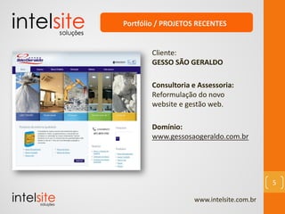 www.intelsite.com.br
5
Cliente:
GESSO SÃO GERALDO
Consultoria e Assessoria:
Reformulação do novo
website e gestão web.
Domínio:
www.gessosaogeraldo.com.br
Portfólio / PROJETOS RECENTES
 