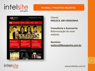 www.intelsite.com.br
6
Cliente:
MOLECA 100 VERGONHA
Consultoria e Assessoria:
Reformulação do novo
website.
Domínio:
moleca100vergonha.com.br
Portfólio / PROJETOS RECENTES
 