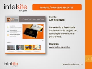 www.intelsite.com.br
7
Cliente:
ART DESIGNER
Consultoria e Assessoria:
Implantação de projeto de
tecnologia em website e
gestão web.
Domínio:
www.artdesigner.biz
Portfólio / PROJETOS RECENTES
 