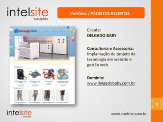 www.intelsite.com.br
8
Cliente:
DELGADO BABY
Consultoria e Assessoria:
Implantação de projeto de
tecnologia em website e
gestão web.
Domínio:
www.delgadobaby.com.br
Portfólio / PROJETOS RECENTES
 