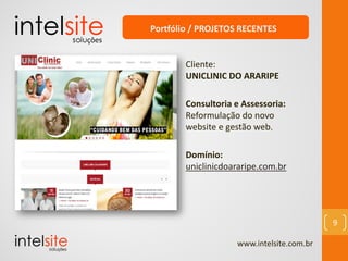 www.intelsite.com.br
9
Cliente:
UNICLINIC DO ARARIPE
Consultoria e Assessoria:
Reformulação do novo
website e gestão web.
Domínio:
uniclinicdoararipe.com.br
Portfólio / PROJETOS RECENTES
 