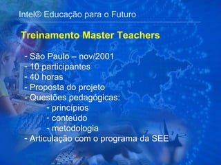 Intel® Educação para o Futuro São Paulo – nov/2001 10 participantes  40 horas - Proposta do projeto - Questões pedagógicas:  princípios conteúdo metodologia Articulação com o programa da SEE Treinamento Master Teachers 