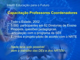 Intel® Educação para o Futuro Todo o Estado, 2002 5.000  participantes em 82 Diretorias de Ensino Proposta, questões pedagógicas,  articulação com o programa da SEE  - Eventos e projeto-piloto de acordo com o NRTE Capacitação Professores Coordenadores Nada teria sido possível sem o trabalho das DEs e dos NRTEs! 