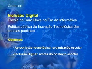 Contexto Objetivos: -  Apropriação tecnológica : organização escolar Inclusão Digital Escola de Cara Nova na Era da Informática  Política pública de Inovação Tecnológica das escolas paulistas -  Inclusão Digital:  atores do contexto escolar 