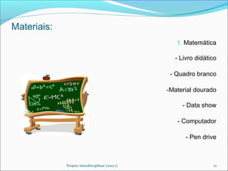 Materiais:
                                                    1. Matemática

                                                   - Livro didático

                                                  - Quadro branco

                                                 -Material dourado

                                                      - Data show

                                                    - Computador

                                                       - Pen drive



             Projeto Interdisciplinar (2012.1)                   12
 