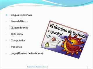 3.   Língua Espanhola

-    Livro didático

-    Quadro branco

-    Data show

-    Computador

-    Pen drive

-    Jogo (Domino de las horas)




                      Projeto Interdisciplinar (2012.1)   14
 