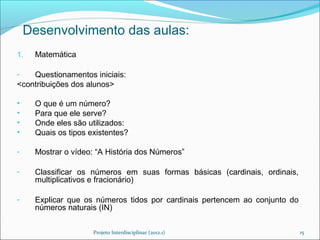 Desenvolvimento das aulas:
1.   Matemática

-   Questionamentos iniciais:
<contribuições dos alunos>

•    O que é um número?
•    Para que ele serve?
•    Onde eles são utilizados:
•    Quais os tipos existentes?

-    Mostrar o vídeo: “A História dos Números”

-    Classificar os números em suas formas básicas (cardinais, ordinais,
     multiplicativos e fracionário)

-    Explicar que os números tidos por cardinais pertencem ao conjunto do
     números naturais (IN)


                     Projeto Interdisciplinar (2012.1)                      15
 