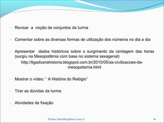 - Revisar a noção de conjuntos da turma


- Comentar sobre as diversas formas de utilização dos números no dia a dia


- Apresentar dados históricos sobre o surgimento da contagem das horas
  (surgiu na Mesopotâmia com base no sistema sexagenal)
     http://ligadosnahistoria.blogspot.com.br/2010/05/as-civilizacoes-da-
                                 mesopotamia.html

- Mostrar o vídeo: “ A História do Relógio”


- Tirar as dúvidas da turma


- Atividades de fixação



                    Projeto Interdisciplinar (2012.1)                        16
 