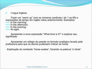 2.   Língua Inglesa
-   Fazer um “warm up” com os números cardinais ( do 1 ao 60) e
expressões de tempo em inglês vistos anteriormente. Exemplos:
>>> In the morning;
>>> In the afternoon;
>>> In the evening;
>>> At night.
-    Apresentar a nova expressão “What time is it?” e explicar seu
significado.

-    Apresentar um relógio de parede no formato analógico levado pela
professora para que os alunos pudessem indicar as horas.

- Explicação do conteúdo “horas exatas”, focando na palavra “o´clock”.




                      Projeto Interdisciplinar (2012.1)                  22
 