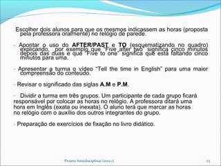 --   Escolher dois alunos para que os mesmos indicassem as horas (proposta
      pela professora oralmente) no relógio de parede.
- Apontar o uso do AFTER/PAST e TO (esquematizando no quadro)
  explicando, por exemplo que “Five after two” significa cinco minutos
  depois das duas e que “Five to one” significa que está faltando cinco
  minutos para uma.
- Apresentar a turma o vídeo “Tell the time in English” para uma maior
   compreensão do conteúdo.
- Revisar o significado das siglas A.M e P.M.
- Dividir a turma em três grupos. Um participante de cada grupo ficará
responsável por colocar as horas no relógio. A professora ditará uma
hora em Inglês (exata ou inexata). O aluno terá que marcar as horas
no relógio com o auxílio dos outros integrantes do grupo.
- Preparação de exercícios de fixação no livro didático.




                      Projeto Interdisciplinar (2012.1)                  23
 