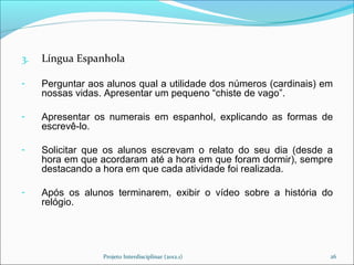 3.   Língua Espanhola

-    Perguntar aos alunos qual a utilidade dos números (cardinais) em
     nossas vidas. Apresentar um pequeno “chiste de vago”.

-    Apresentar os numerais em espanhol, explicando as formas de
     escrevê-lo.

-    Solicitar que os alunos escrevam o relato do seu dia (desde a
     hora em que acordaram até a hora em que foram dormir), sempre
     destacando a hora em que cada atividade foi realizada.

-    Após os alunos terminarem, exibir o vídeo sobre a história do
     relógio.




                  Projeto Interdisciplinar (2012.1)                 26
 