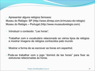 - Apresentar alguns relógios famosos:
Museu do Relógio- SP (http://www.dimep.com.br/museu-do-relogio)
Museu do Relógio – Portugal (http://www.museudorelogio.com)

- Introduzir o conteúdo: “Las horas”.

- Trabalhar com o vocabulário relacionado ao vários tipos de relógios
  e mostrar imagens de relógios conhecidos pelo mundo

- Mostrar a forma de se escrever as horas em espanhol.

- Pode-se trabalhar com o jogo “dominó de las horas” para fixar as
  estruturas relacionadas às horas.


                  Projeto Interdisciplinar (2012.1)                 28
 