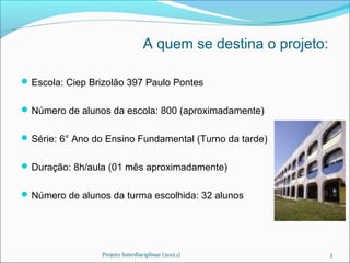 A quem se destina o projeto:

 Escola: Ciep Brizolão 397 Paulo Pontes


 Número de alunos da escola: 800 (aproximadamente)


 Série: 6° Ano do Ensino Fundamental (Turno da tarde)


 Duração: 8h/aula (01 mês aproximadamente)


 Número de alunos da turma escolhida: 32 alunos




                 Projeto Interdisciplinar (2012.1)               3
 