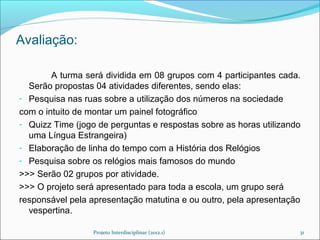 Avaliação:

        A turma será dividida em 08 grupos com 4 participantes cada.
  Serão propostas 04 atividades diferentes, sendo elas:
- Pesquisa nas ruas sobre a utilização dos números na sociedade
com o intuito de montar um painel fotográfico
- Quizz Time (jogo de perguntas e respostas sobre as horas utilizando
  uma Língua Estrangeira)
- Elaboração de linha do tempo com a História dos Relógios
- Pesquisa sobre os relógios mais famosos do mundo
>>> Serão 02 grupos por atividade.
>>> O projeto será apresentado para toda a escola, um grupo será
responsável pela apresentação matutina e ou outro, pela apresentação
  vespertina.

                  Projeto Interdisciplinar (2012.1)                 31
 