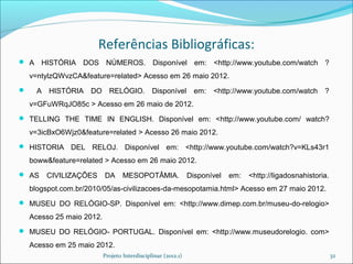 Referências Bibliográficas:
 A    HISTÓRIA DOS NÚMEROS. Disponível em: <http://www.youtube.com/watch ?
    v=ntylzQWvzCA&feature=related> Acesso em 26 maio 2012.
     A HISTÓRIA DO RELÓGIO.                   Disponível        em:   <http://www.youtube.com/watch      ?
    v=GFuWRqJO85c > Acesso em 26 maio de 2012.
 TELLING THE TIME IN ENGLISH. Disponível em: <http://www.youtube.com/ watch?

    v=3icBxO6Wjz0&feature=related > Acesso 26 maio 2012.
 HISTORIA DEL       RELOJ. Disponível em: <http://www.youtube.com/watch?v=KLs43r1
    boww&feature=related > Acesso em 26 maio 2012.
 AS    CIVILIZAÇÕES       DA      MESOPOTÂMIA.                Disponível   em:   <http://ligadosnahistoria.
    blogspot.com.br/2010/05/as-civilizacoes-da-mesopotamia.html> Acesso em 27 maio 2012.
 MUSEU DO RELÓGIO-SP. Disponível em: <http://www.dimep.com.br/museu-do-relogio>

    Acesso 25 maio 2012.
 MUSEU DO RELÓGIO- PORTUGAL. Disponível em: <http://www.museudorelogio. com>

    Acesso em 25 maio 2012.
                           Projeto Interdisciplinar (2012.1)                                                   32
 