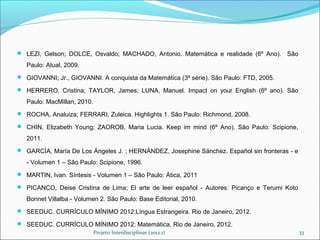  LEZI, Gelson; DOLCE, Osvaldo; MACHADO, Antonio. Matemática e realidade (6º Ano).       São
   Paulo: Atual, 2009.
 GIOVANNI; Jr., GIOVANNI. A conquista da Matemática (3ª série). São Paulo: FTD, 2005.

 HERRERO, Cristina; TAYLOR, James; LUNA, Manuel. Impact on your English (6º ano). São

   Paulo: MacMillan, 2010.
 ROCHA, Analuiza; FERRARI, Zuleica. Highlights 1. São Paulo: Richmond, 2008.

 CHIN, Elizabeth Young; ZAOROB, Maria Lucia. Keep im mind (6º Ano). São Paulo: Scipione,

   2011.
 GARCÍA, María De Los Ángeles J. ; HERNÁNDEZ, Josephine Sánchez. Español sin fronteras - e

   - Volumen 1 – São Paulo: Scipione, 1996.
 MARTIN, Ivan. Síntesis - Volumen 1 – São Paulo: Ática, 2011

 PICANCO, Deise Cristina de Lima; El arte de leer español - Autores: Picanço e Terumi Koto

   Bonnet Villalba - Volumen 2. São Paulo: Base Editorial, 2010.
 SEEDUC. CURRÍCULO MÍNIMO 2012:Língua Estrangeira. Rio de Janeiro, 2012.

 SEEDUC. CURRÍCULO MÍNIMO 2012: Matemática. Rio de Janeiro, 2012.
                             Projeto Interdisciplinar (2012.1)                                 33
 