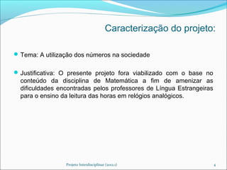 Caracterização do projeto:

 Tema: A utilização dos números na sociedade


 Justificativa: O presente projeto fora viabilizado com o base no
  conteúdo da disciplina de Matemática a fim de amenizar as
  dificuldades encontradas pelos professores de Língua Estrangeiras
  para o ensino da leitura das horas em relógios analógicos.




                 Projeto Interdisciplinar (2012.1)                    4
 