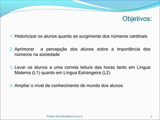 Objetivos:

1. Historicizar os alunos quanto ao surgimento dos números cardinais


2. Aprimorar  a percepção dos alunos sobre a importância dos
  números na sociedade

3. Levar os alunos a uma correta leitura das horas tanto em Língua
  Materna (L1) quanto em Língua Estrangeira (L2)

4. Ampliar o nível de conhecimento de mundo dos alunos




                  Projeto Interdisciplinar (2012.1)                    5
 