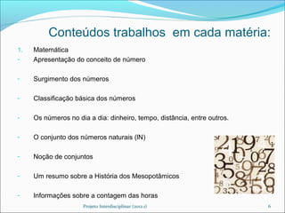 Conteúdos trabalhos em cada matéria:
1.   Matemática
-    Apresentação do conceito de número

-    Surgimento dos números

-    Classificação básica dos números

-    Os números no dia a dia: dinheiro, tempo, distância, entre outros.

-    O conjunto dos números naturais (lN)

-    Noção de conjuntos

-    Um resumo sobre a História dos Mesopotâmicos

-    Informações sobre a contagem das horas
                     Projeto Interdisciplinar (2012.1)                    6
 