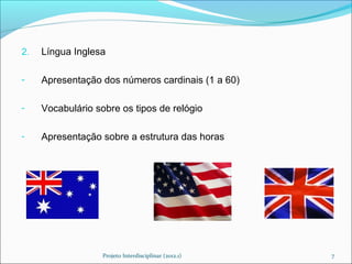 2.   Língua Inglesa

-    Apresentação dos números cardinais (1 a 60)

-    Vocabulário sobre os tipos de relógio

-    Apresentação sobre a estrutura das horas




                   Projeto Interdisciplinar (2012.1)   7
 