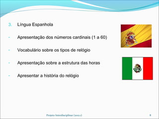 3.   Língua Espanhola

-    Apresentação dos números cardinais (1 a 60)

-    Vocabulário sobre os tipos de relógio

-    Apresentação sobre a estrutura das horas

-    Apresentar a história do relógio




                    Projeto Interdisciplinar (2012.1)   8
 