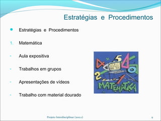 Estratégias e Procedimentos
    Estratégias e Procedimentos

1.   Matemática

-    Aula expositiva

-    Trabalhos em grupos

-    Apresentações de vídeos

-    Trabalho com material dourado



                  Projeto Interdisciplinar (2012.1)        9
 
