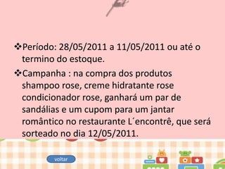 Período: 28/05/2011 a 11/05/2011 ou até o
termino do estoque.
Campanha : na compra dos produtos
shampoo rose, creme hidratante rose
condicionador rose, ganhará um par de
sandálias e um cupom para um jantar
romântico no restaurante L´encontrê, que será
sorteado no dia 12/05/2011.
voltar

 