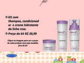 Kit com
Shampoo, condicionad
or e creme hidratante
da linha rose.
Preço do kit R$ 39,99
Clique na imagem para ver o preço
de cada produto caso seja vendidos
fora do kit

voltar

 
