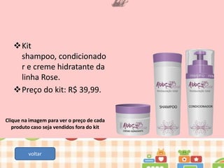 Kit
shampoo, condicionado
r e creme hidratante da
linha Rose.
Preço do kit: R$ 39,99.

Clique na imagem para ver o preço de cada
produto caso seja vendidos fora do kit

voltar

 