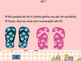 Na compra do kit o cliente ganha um par de sandálias.
Cores: Azul ou rosa com numeração até 53.

 