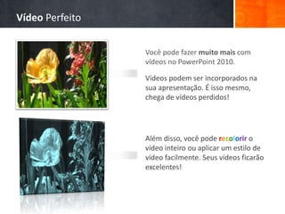 Você pode fazer muito mais com
vídeos no PowerPoint 2010.
Vídeos podem ser incorporados na
sua apresentação. É isso mesmo,
chega de vídeos perdidos!
Além disso, você pode recolorir o
vídeo inteiro ou aplicar um estilo de
vídeo facilmente. Seus vídeos ficarão
excelentes!
Vídeo Perfeito
 