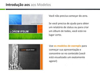 Use os modelos de exemplo para
começar sua apresentação e
concentre-se no conteúdo (você
está visualizado um exatamente
agora!)
Você não precisa começar do zero.
Se você precisa de ajuda para obter
um relatório de status ou para criar
um álbum de todos, você está no
lugar certo.
Introdução aos aos Modelos
 