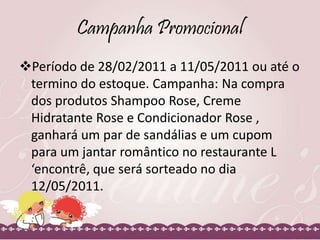 Campanha Promocional
Período de 28/02/2011 a 11/05/2011 ou até o
termino do estoque. Campanha: Na compra
dos produtos Shampoo Rose, Creme
Hidratante Rose e Condicionador Rose ,
ganhará um par de sandálias e um cupom
para um jantar romântico no restaurante L
‘encontrê, que será sorteado no dia
12/05/2011.
 