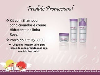 Produto Promocional
Kit com Shampoo,
condicionador e creme
Hidratante da linha
Rose.
Preço do Kit: R$ 39,99.
 Clique na imagem vero para
preço de cada produto caso seja
vendido fora do kit.
 