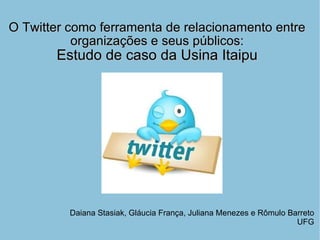O Twitter como ferramenta de relacionamento entre organizações e seus públicos: Estudo de caso da Usina Itaipu Daiana Stasiak, Gláucia França, Juliana Menezes e Rômulo Barreto UFG 