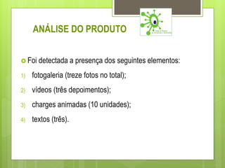 ANÁLISE DO PRODUTO


 Foi detectada a presença dos seguintes elementos:

1)   fotogaleria (treze fotos no total);
2)   vídeos (três depoimentos);
3)   charges animadas (10 unidades);
4)   textos (três).
 