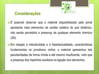 Considerações
É   possível observar que o material disponibilizado pelo jornal
 apresenta mais elementos de caráter estático do que dinâmico,
 não sendo percebida a presença de qualquer elemento imersivo
 (3D).

 Em   relação à interatividade e à hipertextualidade, características
 fundamentais no jornalismo online, o material apresentou tais
 peculiaridades de forma tímida e até mesmo insuficiente, visto que
 a presença dos hiperlinks auxiliaria na ligação dos elementos.
 