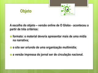Objeto


A escolha do objeto – versão online de O Globo - aconteceu a
partir de três critérios:

 formato: o material deveria apresentar mais de uma mídia
  na narrativa;

o   site ser oriundo de uma organização multimídia;

a   versão impressa do jornal ser de circulação nacional.
 