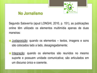 No Jornalismo

Segundo Salaverría (apud LONGHI, 2010, p. 151), as publicações
online têm utilizado os elementos multimídia apenas de duas
maneiras:

 Justaposição: quando os elementos – textos, imagens e sons
  são colocados lado a lado, desagregadamente;

 Integração: quando os elementos são reunidos no mesmo
  suporte e possuem unidade comunicativa; são articulados em
  um discurso único e coerente.
 