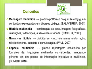 Conceitos
 Mensagem   multimídia → produto polifônico no qual se conjuguem
  conteúdos expressados em diversos códigos. (SALAVERRIA, 2001)
 História  multimídia → combinação de texto, imagens fotográficas,
  ilustrações, videoclipes, áudio e interatividade. (KIMIECK, 2005)
 Narrativas digitais → dividida em cinco elementos mídia, ação,
  relacionamento, contexto e comunicação. (PAUL, 2007)
 Especial multimídia → grande reportagem constituída por
  formatos de linguagem multimídia convergentes, integrando
  gêneros em um pacote de informação interativo e multilinear.
  (LONGHI, 2010)
 