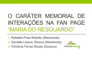 O CARÁTER MEMORIAL DE
INTERAÇÕES NA FAN PAGE
“MARIA DO RESGUARDO”
 Rafaella Prata Rabello (Mestranda)
 Daniella Lisieux Oliveira (Mestranda)
 Christina Ferraz Musse (Doutora)

 