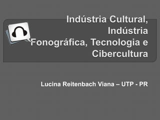 Indústria Cultural, Indústria Fonográfica, Tecnologia e Cibercultura Lucina Reitenbach Viana – UTP - PR 