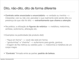 Dito, não-dito, dito de forma diferente

       • Contrato entre enunciador e enunciatário --> verdade ou mentira -->
         interpretar, crer ou não crer, perceber o que realmente está sendo dito e a
         presença do que não foi dito --> estranhamento que chama a atenção.


       • Na prática, a utilização de ﬁguras de retórica --> metáfora, metonímia,
         antítese, eufemismo, aliteração etc.


       • Exemplos na publicidade (de produto diet):

           - “ﬁque em forma” --> você não está em forma
           - “gordurinhas” e “cheinha” --> eufemismo para gorda, gordura
           - imagem de ﬁta métrica ou vestido justo --> metonímia e metáfora de um
           corpo magro


       • “Contrato” ﬁrmado entre as partes: padrão de beleza.

terça-feira, 18 de maio de 2010
 