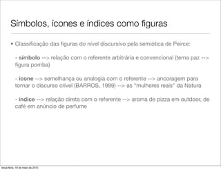 Símbolos, ícones e índices como ﬁguras

       • Classiﬁcação das ﬁguras do nível discursivo pela semiótica de Peirce:

           - símbolo --> relação com o referente arbitrária e convencional (tema paz -->
           ﬁgura pomba)

           - ícone --> semelhança ou analogia com o referente --> ancoragem para
           tornar o discurso crível (BARROS, 1999) --> as “mulheres reais” da Natura

           - índice --> relação direta com o referente --> aroma de pizza em outdoor, de
           café em anúncio de perfume




terça-feira, 18 de maio de 2010
 