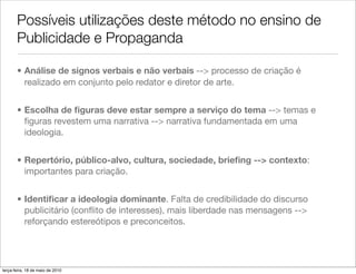 Possíveis utilizações deste método no ensino de
       Publicidade e Propaganda

       • Análise de signos verbais e não verbais --> processo de criação é
         realizado em conjunto pelo redator e diretor de arte.


       • Escolha de ﬁguras deve estar sempre a serviço do tema --> temas e
         ﬁguras revestem uma narrativa --> narrativa fundamentada em uma
         ideologia.


       • Repertório, público-alvo, cultura, sociedade, brieﬁng --> contexto:
         importantes para criação.


       • Identiﬁcar a ideologia dominante. Falta de credibilidade do discurso
         publicitário (conﬂito de interesses), mais liberdade nas mensagens -->
         reforçando estereótipos e preconceitos.




terça-feira, 18 de maio de 2010
 