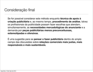 Consideração ﬁnal

              Se for possível considerar este método enquanto técnica de apoio à
              criação publicitária e, ao mesmo tempo, procedimento de análise, talvez
              os proﬁssionais da publicidade possam fazer escolhas que atendam,
              simultaneamente, as necessidades mercadológicas do anunciante e a
              demanda por peças publicitárias menos preconceituosas,
              estereotipadas e ofensivas.

              É uma sugestão para se pensar o fazer publicitário dentro do amplo
              campo das discussões sobre relações comerciais mais justas, mais
              responsáveis e mais sustentáveis.




terça-feira, 18 de maio de 2010
 